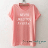 I never liked you anyway Funny tee shirt